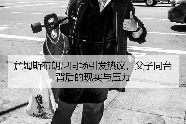 詹姆斯布朗尼同场引发热议，父子同台背后的现实与压力